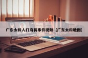广东太和人打麻将事件视频（广东太和地图）